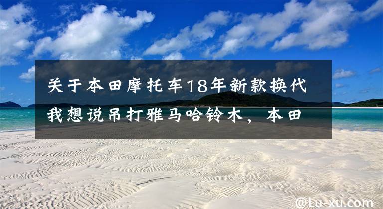 关于本田摩托车18年新款换代我想说吊打雅马哈铃木,本田2020款CBR250RR动力提升,入门双缸仿赛最强