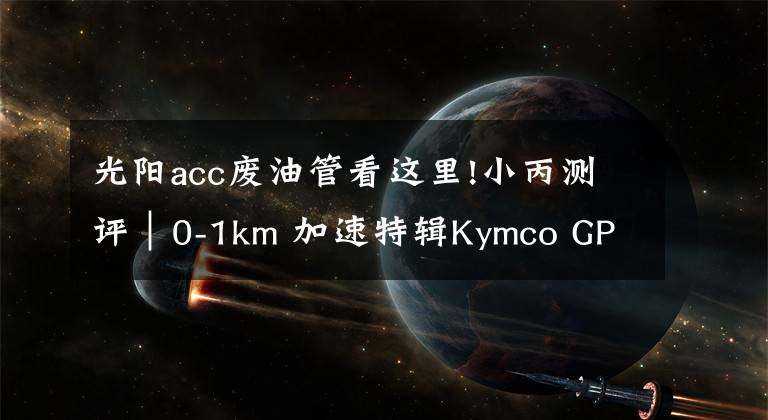 光阳acc废油管看这里!小丙测评|0-1km 加速特辑Kymco GP 125