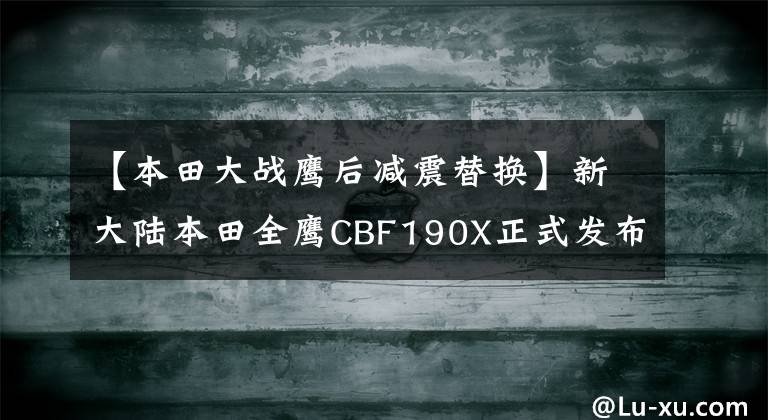 【本田大战鹰后减震替换】新大陆本田全鹰CBF190X正式发布,正在现场解读新一代聚合机。