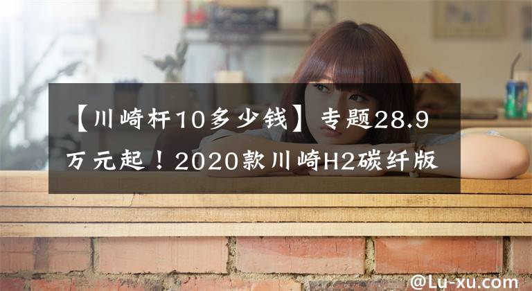 【川崎杆10多少钱】专题28.9万元起！2020款川崎H2碳纤版、ZX-10R SE国内上市