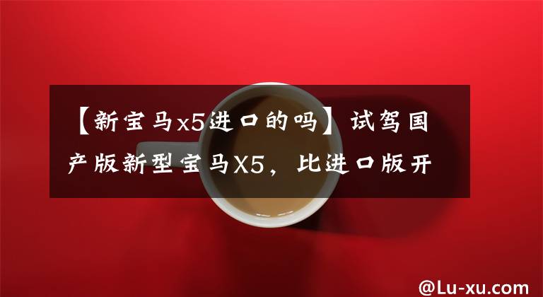 【新宝马x5进口的吗】试驾国产版新型宝马X5，比进口版开得凉快，坐得舒服
