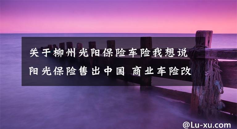 关于柳州光阳保险车险我想说阳光保险售出中国 商业车险改革第一单