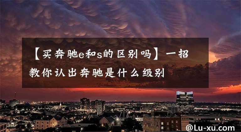 【买奔驰e和s的区别吗】一招教你认出奔驰是什么级别