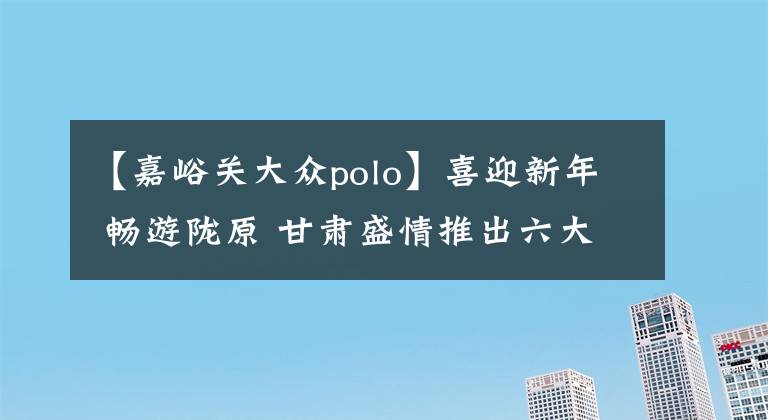 【嘉峪关大众polo】喜迎新年 畅游陇原 甘肃盛情推出六大精品自驾旅游线路