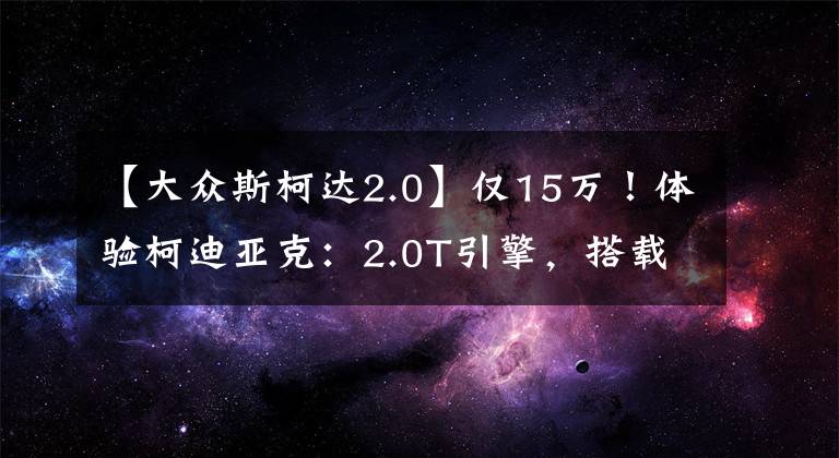 【大众斯柯达2.0】仅15万！体验柯迪亚克：2.0T引擎，搭载大7座设计，高配四驱