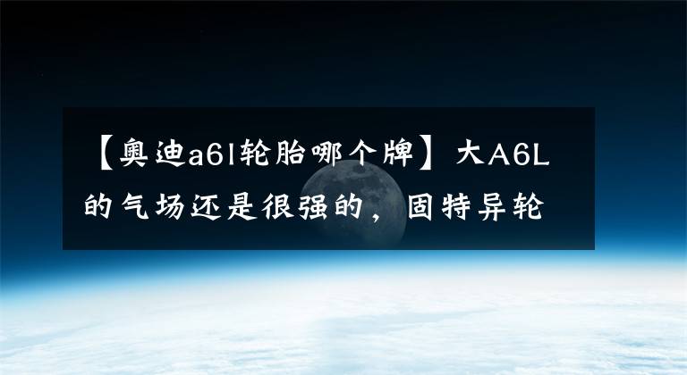 【奥迪a6l轮胎哪个牌】大A6L的气场还是很强的,固特异轮胎的舒适性也很出色