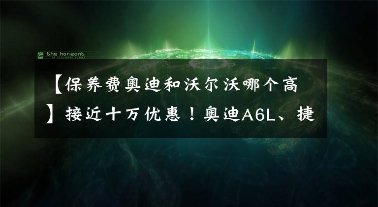 【保养费奥迪和沃尔沃哪个高】接近十万优惠！奥迪A6L、捷豹XFL、沃尔沃S90，买谁更值