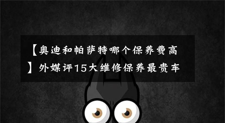 【奥迪和帕萨特哪个保养费高】外媒评15大维修保养最贵车型，帕萨特、A4上榜，第一名表示买不起