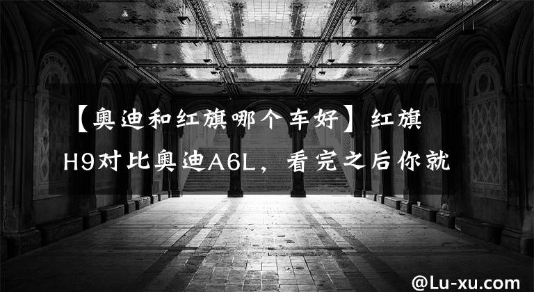 【奥迪和红旗哪个车好】红旗H9对比奥迪A6L,看完之后你就不会纠结哪辆了