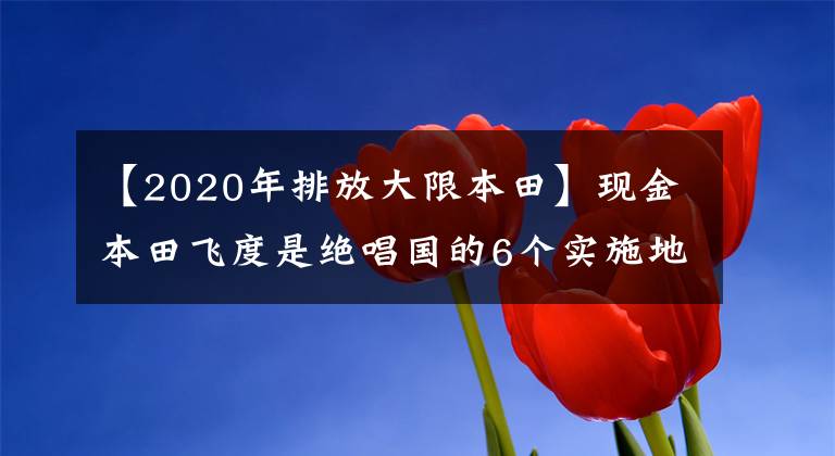 【2020年排放大限本田】现金本田飞度是绝唱国的6个实施地区将不再接受预订
