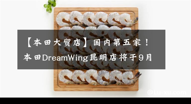 【本田大贸店】国内第五家!本田DreamWing昆明店将于9月1日开张!