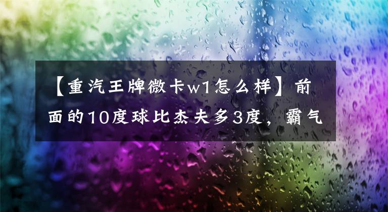 【重汽王牌微卡w1怎么样】前面的10度球比杰夫多3度,霸气超过H6,看脸的话,我认为是50万豪车。