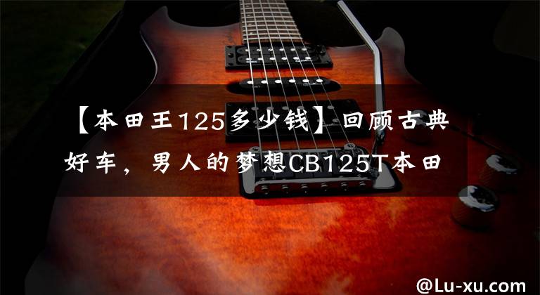 【本田王125多少钱】回顾古典好车,男人的梦想CB125T本田王