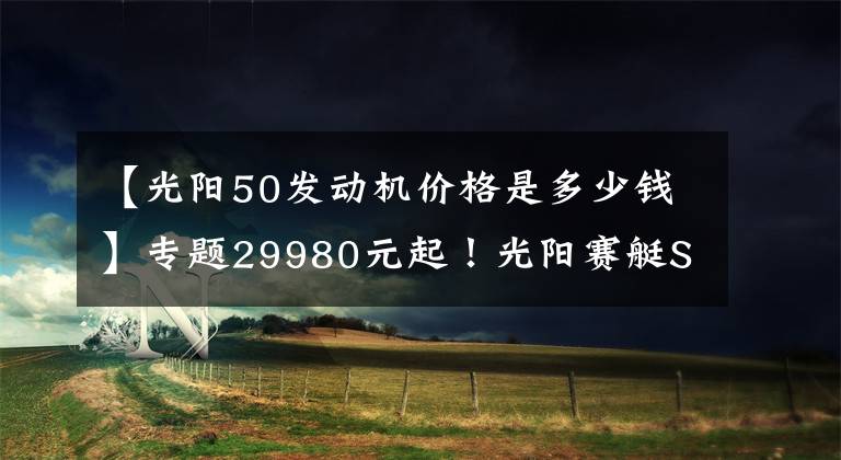 【光阳50发动机价格是多少钱】专题29980元起!光阳赛艇S250上市 标配TCS循迹系统!