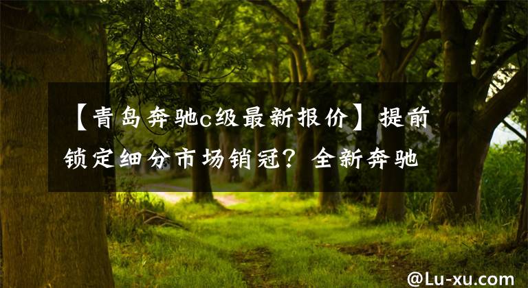 【青岛奔驰c级最新报价】提前锁定细分市场销冠?全新奔驰C级32.52万元起