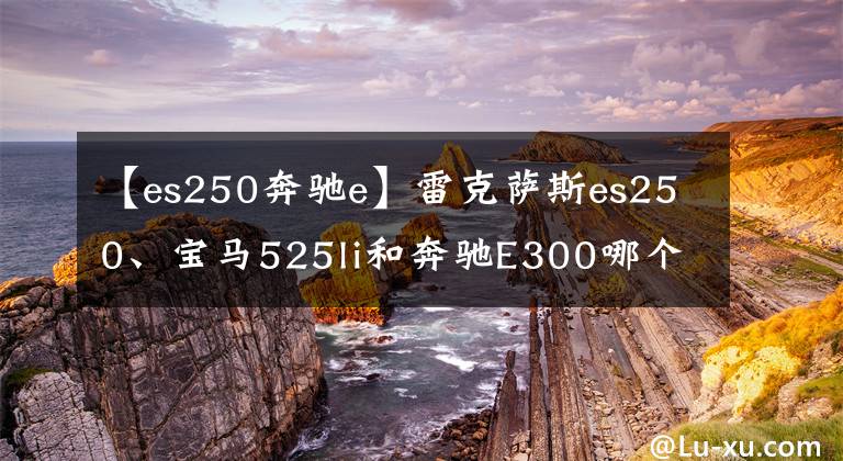 【es250奔驰e】雷克萨斯es250、宝马525li和奔驰E300哪个更好?