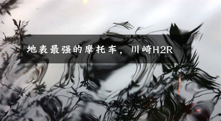 地表最强的摩托车,川崎H2R