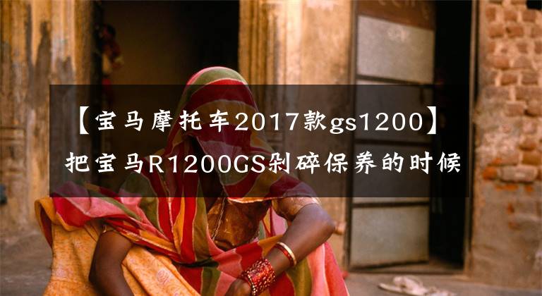 【宝马摩托车2017款gs1200】把宝马R1200GS剁碎保养的时候傻眼睛,保养一次1700次,养不起。