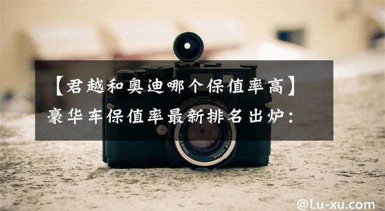 【君越和奥迪哪个保值率高】豪华车保值率最新排名出炉：奔驰季军，奥迪前五，特斯拉未进前十