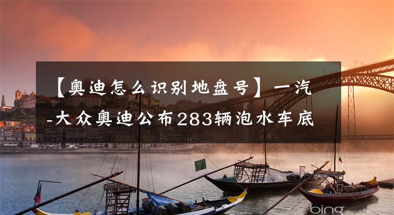 【奥迪怎么识别地盘号】一汽-大众奥迪公布283辆泡水车底盘号