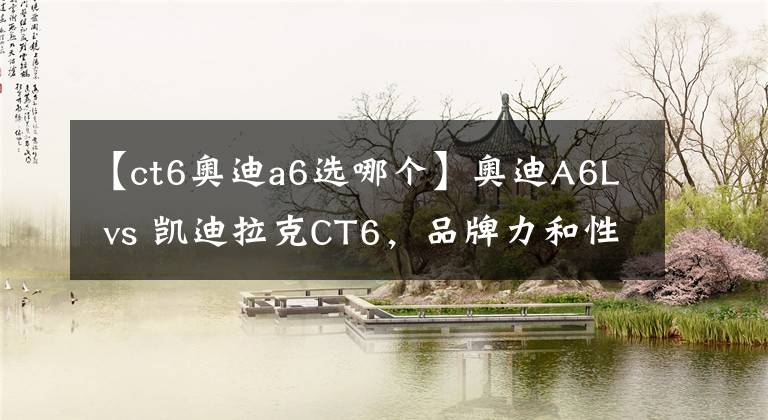 【ct6奥迪a6选哪个】奥迪A6L vs 凯迪拉克CT6,品牌力和性价比的对决