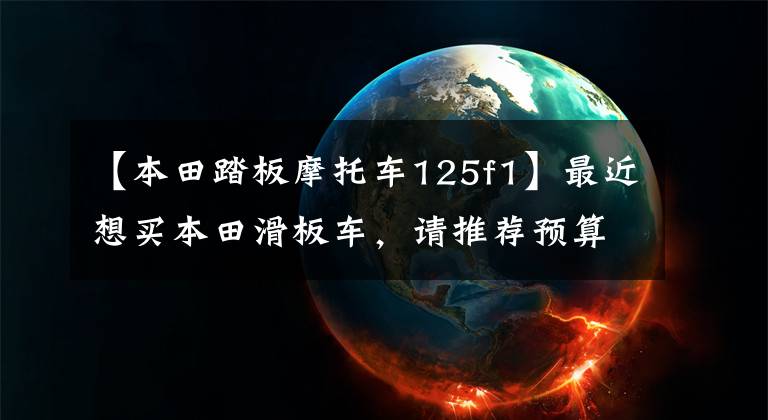 【本田踏板摩托车125f1】最近想买本田滑板车,请推荐预算在8000以内。