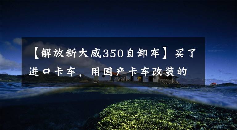 【解放新大威350自卸车】买了进口卡车,用国产卡车改装的车主们到底是怎么想的?