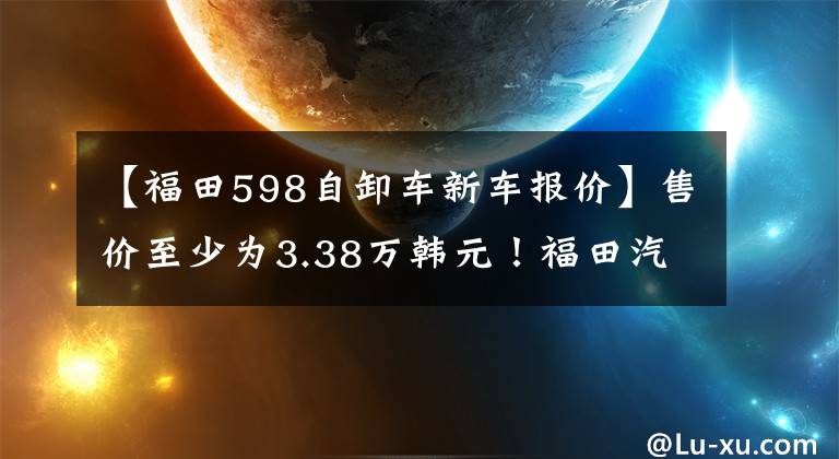 【福田598自卸车新车报价】售价至少为3.38万韩元!福田汽车拿着6种车型推出了广州车展(包括价格车型)