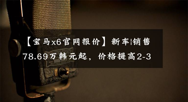 【宝马x6官网报价】新车|销售78.69万韩元起,价格提高2-3万韩元,宝马X6配置/售价调整上市