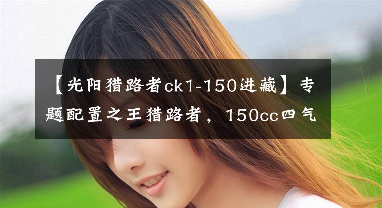【光阳猎路者ck1-150进藏】专题配置之王猎路者，150cc四气门引擎，机械+液晶仪表，油储13.5L