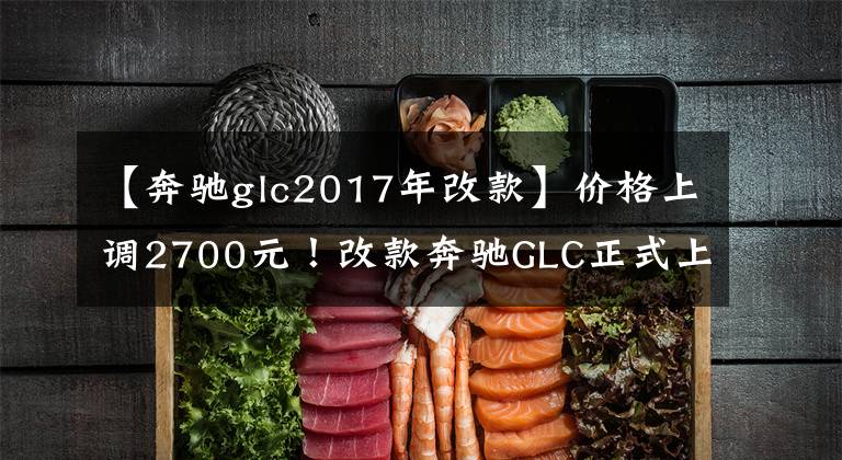 【奔驰glc2017年改款】价格上调2700元！改款奔驰GLC正式上市，配置增加，售价40.25万元