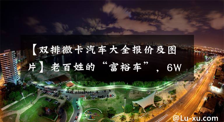 【双排微卡汽车大全报价及图片】老百姓的“富裕车”，6W配备爱信变速器，一排两排随便选，Starka  PLUS