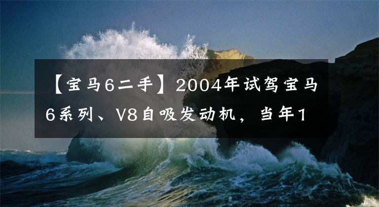 【宝马6二手】2004年试驾宝马6系列、V8自吸发动机,当年130万人为什么没有到位?