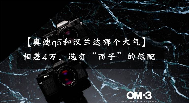 【奥迪q5和汉兰达哪个大气】相差4万,选有“面子”的低配Q5L,还是“踏实”的汉兰达双擎