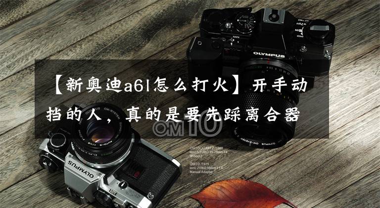【新奥迪a6l怎么打火】开手动挡的人，真的是要先踩离合器后打火，才是正确的步骤嘛