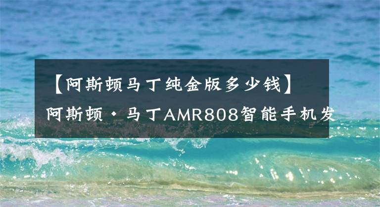 【阿斯顿马丁纯金版多少钱】阿斯顿·马丁AMR808智能手机发布：超跑附体