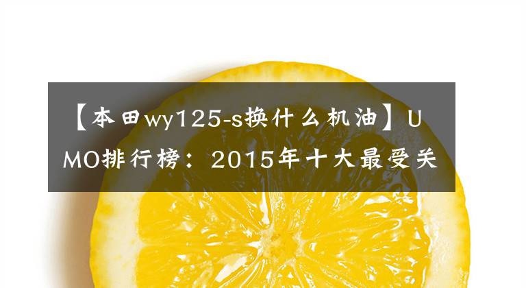 【本田wy125-s换什么机油】UMO排行榜：2015年十大最受关注的新月车。