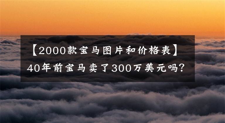 【2000款宝马图片和价格表】40年前宝马卖了300万美元吗？是的，又被疯狂抢劫了。