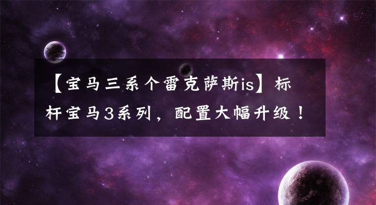 【宝马三系个雷克萨斯is】标杆宝马3系列，配置大幅升级！雷克萨斯的新IS发布提供了多种动力。
