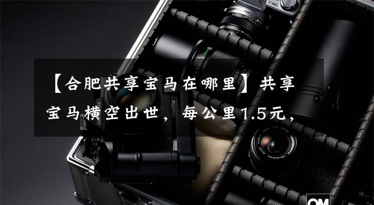 【合肥共享宝马在哪里】共享宝马横空出世,每公里1.5元,不付油费,可以免费停车