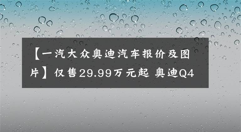 【一汽大众奥迪汽车报价及图片】仅售29.99万元起 奥迪Q4 e-tron正式上市 原汁原味