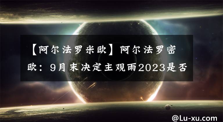 【阿尔法罗米欧】阿尔法罗密欧：9月末决定主观雨2023是否继续留下。