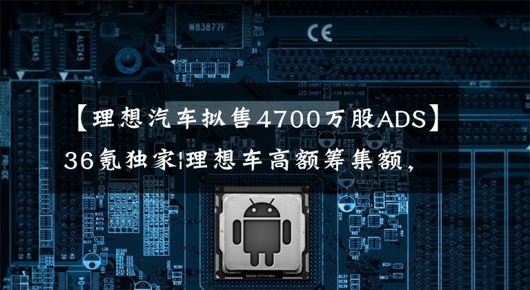 【理想汽车拟售4700万股ADS】36氪独家|理想车高额筹集额,除赠送外,还将推出纯电动车型