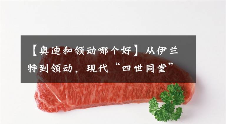 【奥迪和领动哪个好】从伊兰特到领动，现代“四世同堂”坑爹吗？