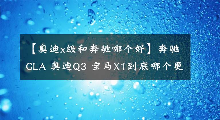 【奥迪x级和奔驰哪个好】奔驰GLA 奥迪Q3 宝马X1到底哪个更值得购买?