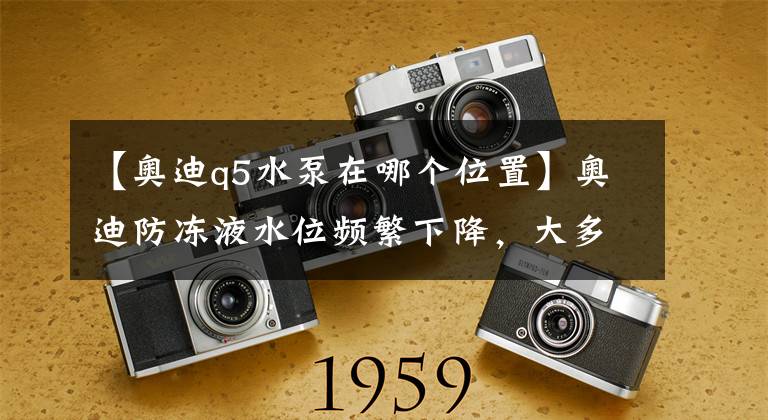 【奥迪q5水泵在哪个位置】奥迪防冻液水位频繁下降,大多情况是这个部件的问题。