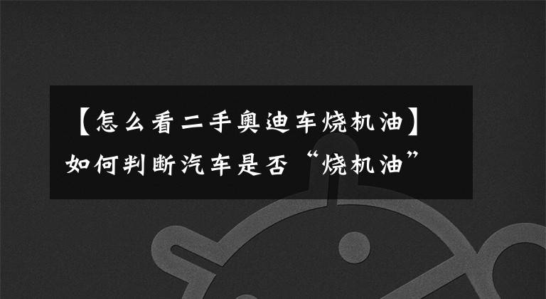 【怎么看二手奥迪车烧机油】如何判断汽车是否“烧机油”？如果发现这种情况，那就要当心了