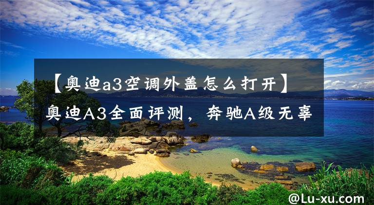【奥迪a3空调外盖怎么打开】奥迪A3全面评测,奔驰A级无辜躺枪