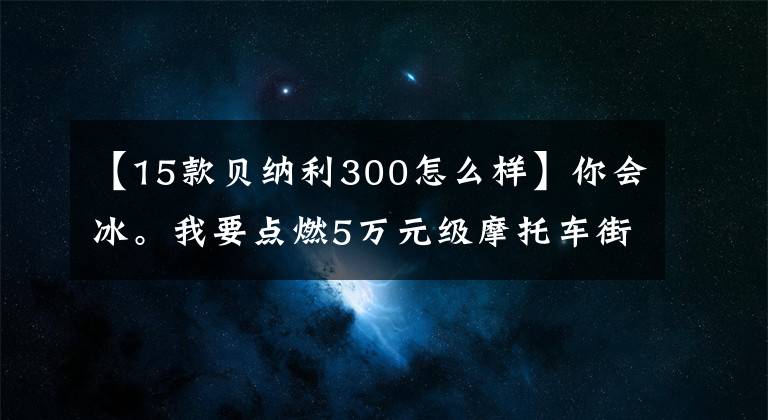 【15款贝纳利300怎么样】你会冰。我要点燃5万元级摩托车街车。横平。