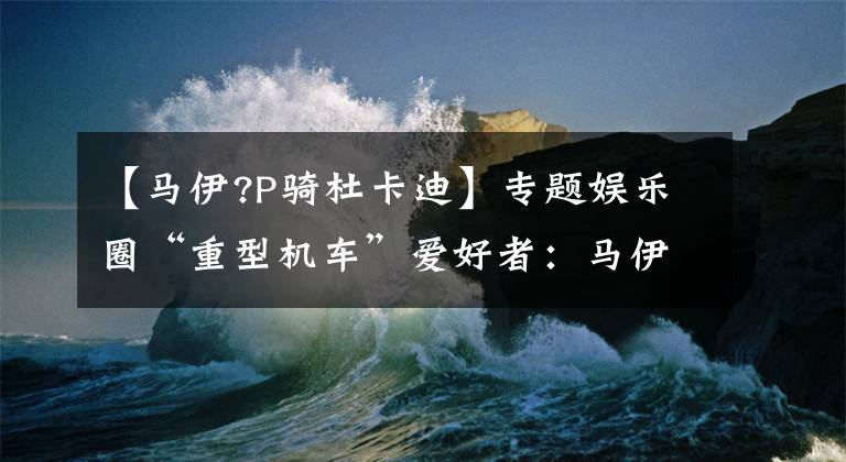 【马伊?P骑杜卡迪】专题娱乐圈“重型机车”爱好者：马伊琍好man啊，魏晨你别闹！